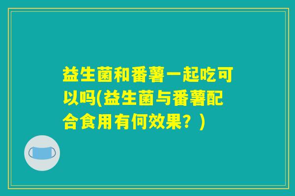 益生菌和番薯一起吃可以吗(益生菌与番薯配合食用有何效果？)