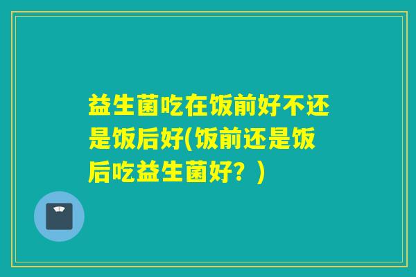 益生菌吃在饭前好不还是饭后好(饭前还是饭后吃益生菌好？)