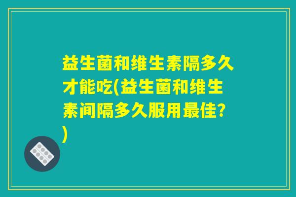 益生菌和维生素隔多久才能吃(益生菌和维生素间隔多久服用佳?) 益生菌和维生素隔多久才能吃(益生菌和维生素间隔多久服用佳?)