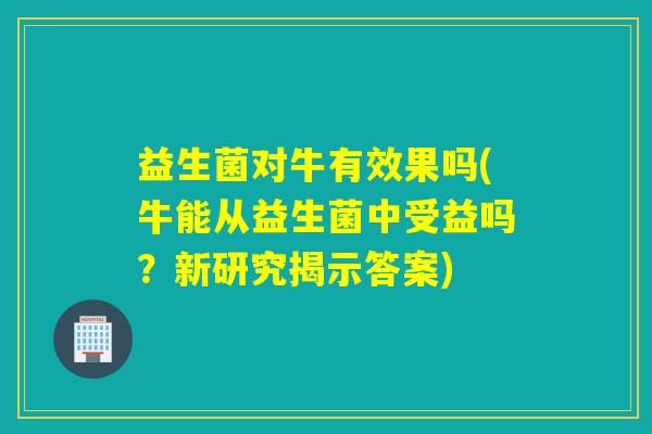 益生菌对牛有效果吗(牛能从益生菌中受益吗?新研究揭示答案) 益生菌对牛有效果吗(牛能从益生菌中受益吗?新研究揭示答案)