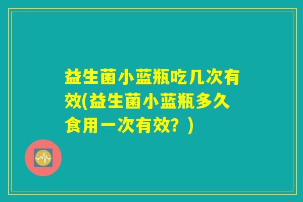 益生菌小蓝瓶吃几次有效(益生菌小蓝瓶多久食用一次有效？)