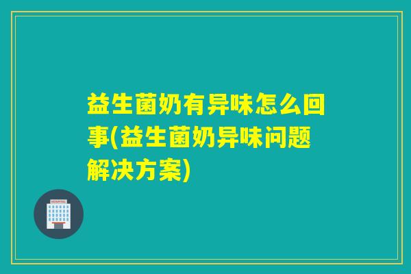 益生菌奶有异味怎么回事(益生菌奶异味问题解决方案)