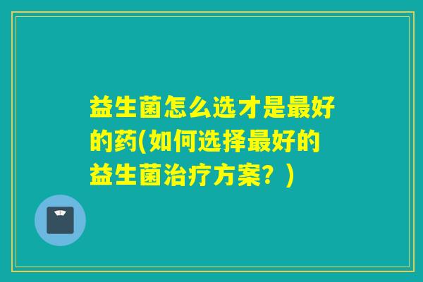 益生菌怎么选才是最好的药(如何选择最好的益生菌治疗方案？)