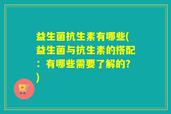 益生菌抗生素有哪些(益生菌与抗生素的搭配：有哪些需要了解的？)