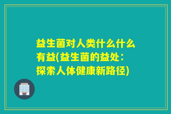 益生菌对人类什么什么有益(益生菌的益处:探索人体健康新路径) 益生菌对人类什么什么有益(益生菌的益处:探索人体健康新路径)