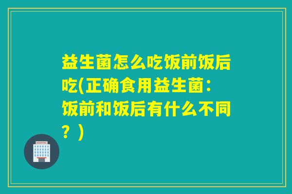 益生菌怎么吃饭前饭后吃(正确食用益生菌：饭前和饭后有什么不同？)