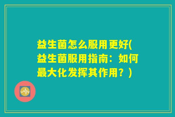 益生菌怎么服用更好(益生菌服用指南:如何大化发挥其作用?) 益生菌怎么服用更好(益生菌服用指南:如何大化发挥其作用?)