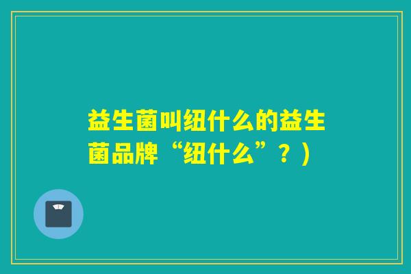 益生菌叫纽什么的益生菌品牌“纽什么”？)