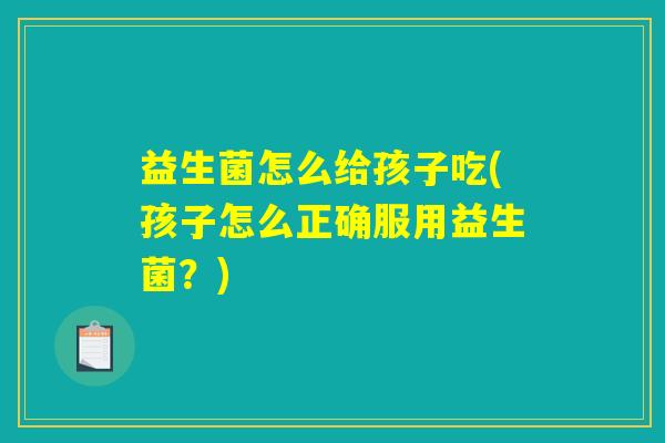 益生菌怎么给孩子吃(孩子怎么正确服用益生菌?) 益生菌怎么给孩子吃(孩子怎么正确服用益生菌?)