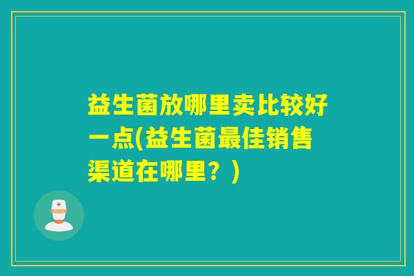 益生菌放哪里卖比较好一点(益生菌最佳销售渠道在哪里？)