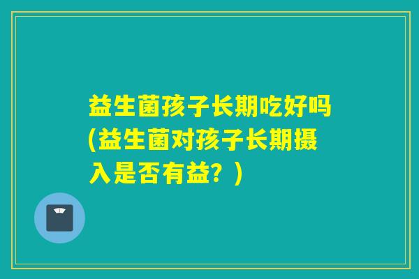 益生菌孩子长期吃好吗(益生菌对孩子长期摄入是否有益？)