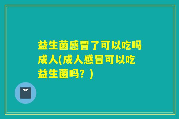 益生菌感冒了可以吃吗成人(成人感冒可以吃益生菌吗？)