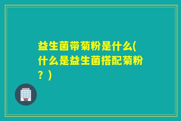 益生菌带菊粉是什么(什么是益生菌搭配菊粉？)
