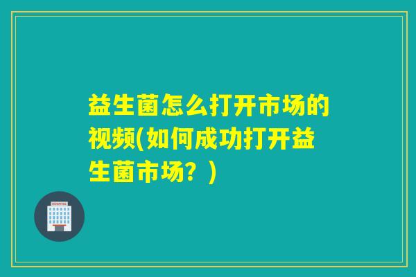 益生菌怎么打开市场的视频(如何成功打开益生菌市场？)