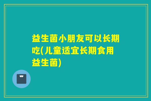 益生菌小朋友可以长期吃(儿童适宜长期食用益生菌)