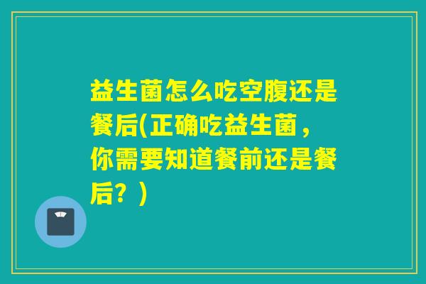 益生菌怎么吃空腹还是餐后(正确吃益生菌，你需要知道餐前还是餐后？)