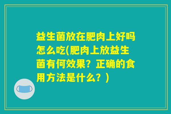 益生菌放在肥肉上好吗怎么吃(肥肉上放益生菌有何效果？正确的食用方法是什么？)