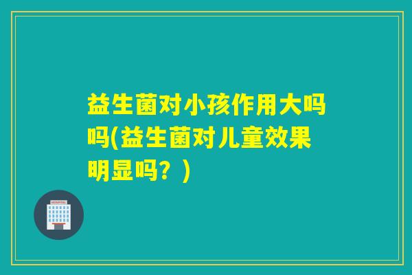 益生菌对小孩作用大吗吗(益生菌对儿童效果明显吗？)