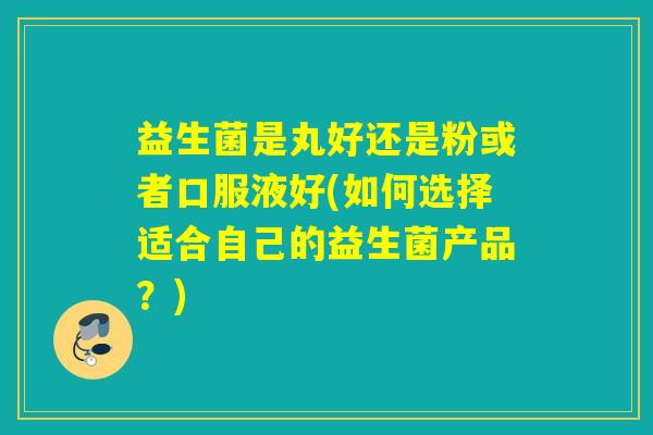 益生菌是丸好还是粉或者口服液好(如何选择适合自己的益生菌产品？)