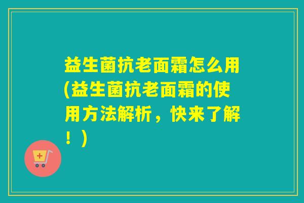 益生菌抗老面霜怎么用(益生菌抗老面霜的使用方法解析，快来了解！)