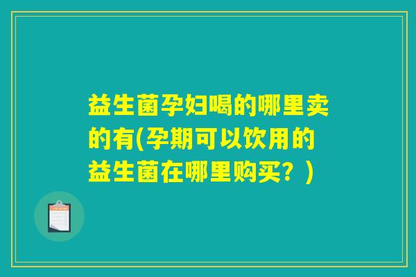 益生菌孕妇喝的哪里卖的有(孕期可以饮用的益生菌在哪里购买？)