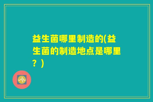 益生菌哪里制造的(益生菌的制造地点是哪里？)