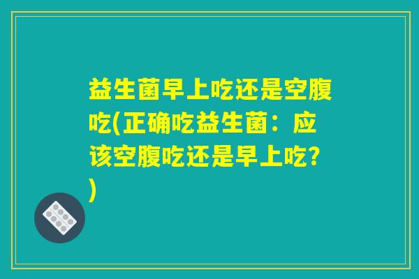 益生菌早上吃还是空腹吃(正确吃益生菌：应该空腹吃还是早上吃？)