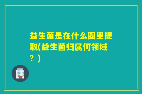 益生菌是在什么圈里提取(益生菌归属何领域？)