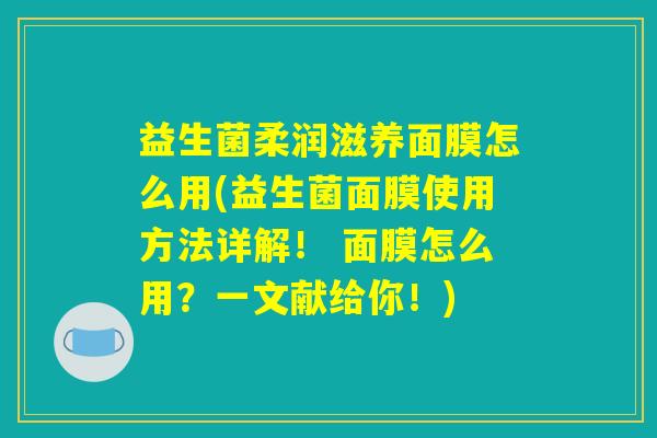 益生菌柔润滋养面膜怎么用(益生菌面膜使用方法详解！ 面膜怎么用？一文献给你！)