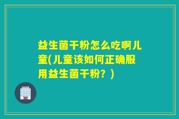 益生菌干粉怎么吃啊儿童(儿童该如何正确服用益生菌干粉？)