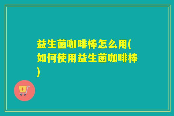 益生菌咖啡棒怎么用(如何使用益生菌咖啡棒)