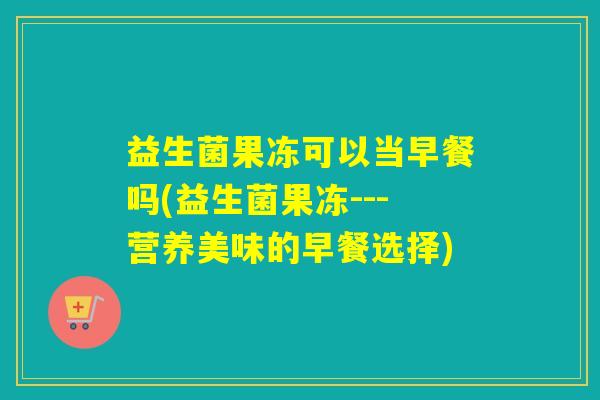 益生菌果冻可以当早餐吗(益生菌果冻---营养美味的早餐选择)