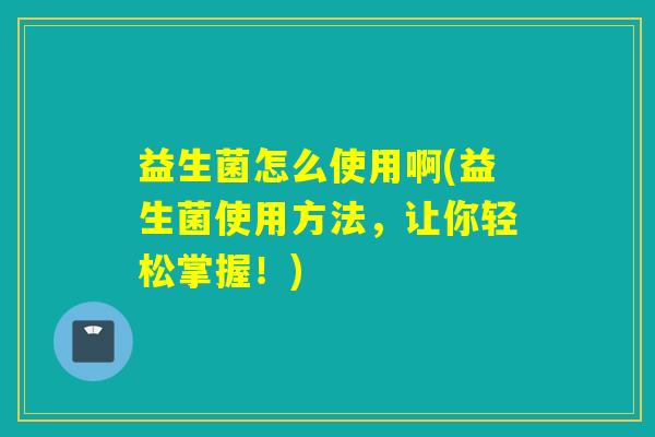 益生菌怎么使用啊(益生菌使用方法，让你轻松掌握！)