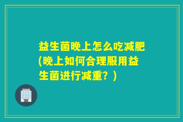 益生菌晚上怎么吃(晚上如何合理服用益生菌进行减重?) 益生菌晚上怎么吃(晚上如何合理服用益生菌进行减重?)