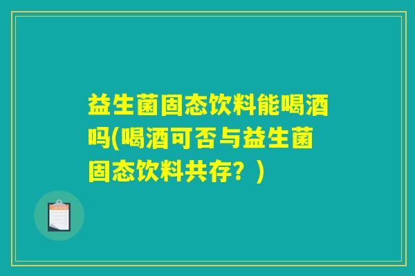 益生菌固态饮料能喝酒吗(喝酒可否与益生菌固态饮料共存？)