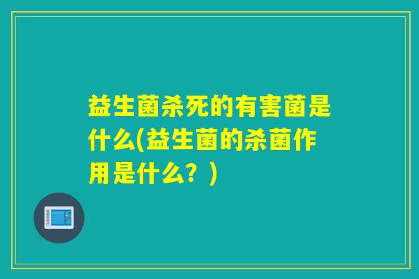 益生菌杀死的有害菌是什么(益生菌的杀菌作用是什么？)