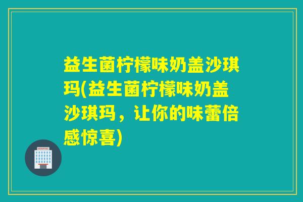 益生菌柠檬味奶盖沙琪玛(益生菌柠檬味奶盖沙琪玛，让你的味蕾倍感惊喜)