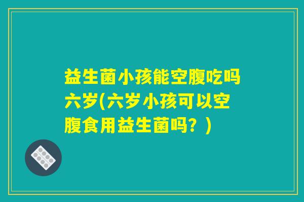 益生菌小孩能空腹吃吗六岁(六岁小孩可以空腹食用益生菌吗?) 益生菌小孩能空腹吃吗六岁(六岁小孩可以空腹食用益生菌吗?)