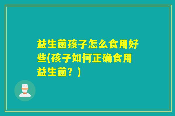 益生菌孩子怎么食用好些(孩子如何正确食用益生菌？)