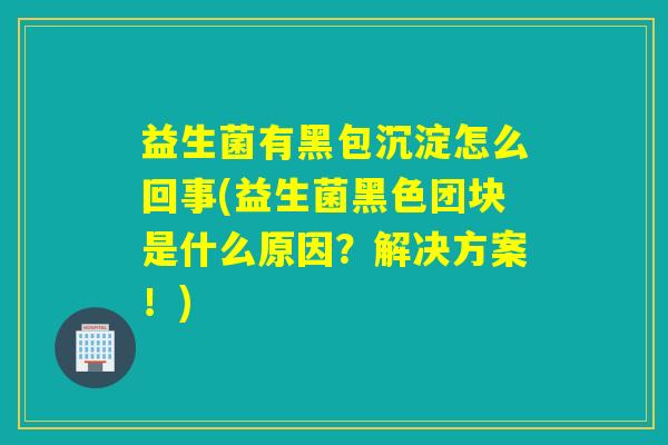 益生菌有黑包沉淀怎么回事(益生菌黑色团块是什么原因？解决方案！)