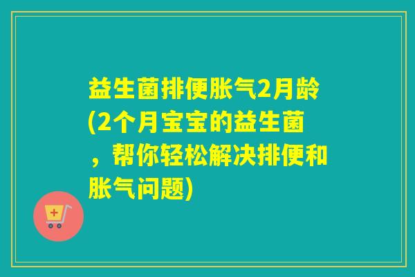 益生菌排便胀气2月龄(2个月宝宝的益生菌，帮你轻松解决排便和胀气问题)