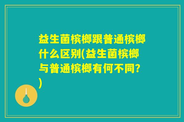 益生菌槟榔跟普通槟榔什么区别(益生菌槟榔与普通槟榔有何不同？)