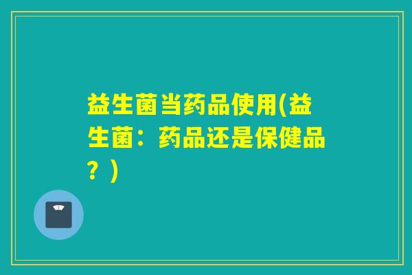 益生菌当药品使用(益生菌：药品还是保健品？)