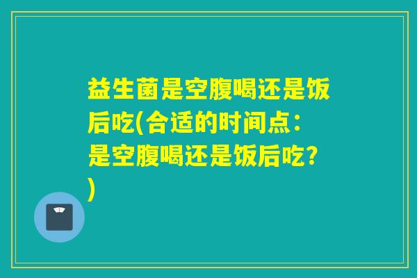 益生菌是空腹喝还是饭后吃(合适的时间点：是空腹喝还是饭后吃？)