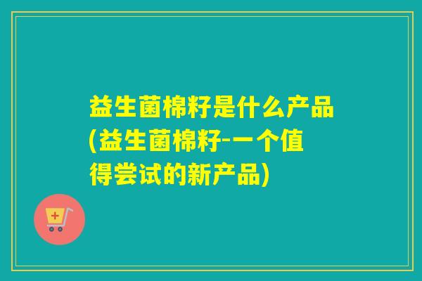 益生菌棉籽是什么产品(益生菌棉籽-一个值得尝试的新产品)