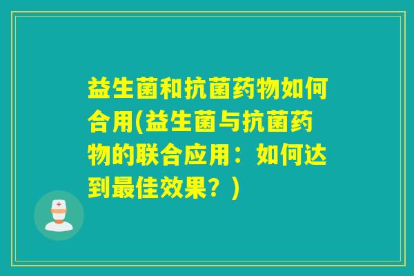益生菌和抗菌药物如何合用(益生菌与抗菌药物的联合应用：如何达到最佳效果？)