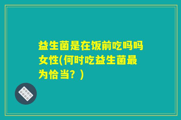 益生菌是在饭前吃吗吗女性(何时吃益生菌最为恰当？)