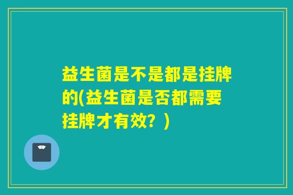 益生菌是不是都是挂牌的(益生菌是否都需要挂牌才有效？)