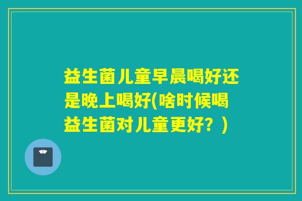 益生菌儿童早晨喝好还是晚上喝好(啥时候喝益生菌对儿童更好？)