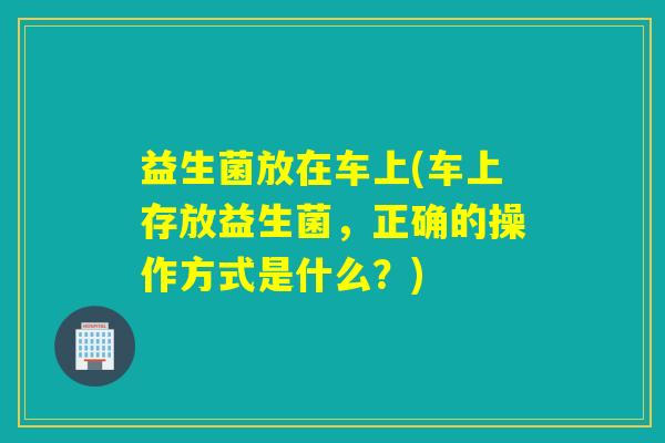 益生菌放在车上(车上存放益生菌，正确的操作方式是什么？)